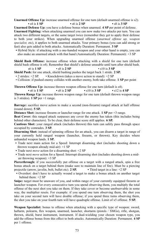 Unarmed Offense Up: increase unarmed offense for one tum (defalt unarmed offense is 52). sdistSP “sis2SP Cis3sp Unarmed Defense Up: you have a defense bonus when unarmed. 4 SP per point of defense Unarmed Fighting: when atacking unarmed you can now make o attacks per tun. You can attack two different targets, o the same tasge twice (remermber they et 1o apply ther defense 10 both your sirkes). When upgrading unasmed offense (unarmed offense up. weapon speciais, 1), it applis 10 both unarmed attacks. Your pimary bonus (you can add stong oF ) lso gets ok 0 both atacks. Automatically Durston: Permanen. 3 SP « Hybrid Style: ifatacking with a one-handed weapon and yous other hand i empty, you can also make an unarmed attack withthat hand (Automatically Duration: Permanen): +3 SP Shield Bash Offense: increase offense when atacking with a shicld for one wm (default shild bash offense is o4) Remerber that shied’s defense unusable unil trn afe shield bash. s6is 1SP “ssis2SP +510is3SP Shield Push: for ane atack,shield bashing pushes the target back 1 strde. 2 SP. *2 trides: +2 S+ Knockdown (akes a move action (o stand): +2 SP « Collson: ifpushed enemy cllides with another enemy, both take offense. 1 SP per point Thrown Offense Up: increase thrown weapon offense for e turm (defuul is s4). “sois ISP ~iis2SP C03SP es2isdSP Thrown Range Up: increase thrown weapon range for one tum (default thrown weapon range is3 ssdes). 1 SP per +1 range. Barrage: sacrifice move action to make a second (non-firearm) ranged atack at half offense (round down). SP. Distance Shot: increase firearm or launches range for one atack. 1 SP per 3 range. Beat Cover: this ranged atack supasses any cover the enemy has taken (his includes being ehind other characters). To b clar, thei defense score st applis. 6 SP. Cautious Shot: your ranged stack (includes throw) thi tum can safly pass through space occupied by comrades. 3 SP. Disarming Shot: instcad of spinning offense for an atack, you can disarm arge in range of vour currntly held ranged weapon (launcher, fircamm, or thrown). Key decides where unhanded weapon lands. 1 SP. + Trade next main acton for a Speed: Internupt disarming shat (includes shooting down a thrown weapon aleady mid-sie): +1 SP « Trade next move ation for s disarming shot: <2 5P « Trade next move sction fo a Speed: Internpt disarming shot (includes shooting down & mid- i throwing weapon): 3 SP Plercethrough if you successfully put offense on a araet with 3 ranged attack, spin 4 free bonus atack on a target behind them (make sure to maintain lne of fire). Must be a percing projectie (arrow, aveln, bolt,bullet ctc). 2 SP. + Third arget ina line: +2 5P + Overshot: don’thase to actually wound a trget o make & bonus atack on another ar behind thers: +2 SP Sipe: target must be unaware of you, and within range of your currntly equipped fiream or launcher weapon. For every consecutive tum you spend obscrving them, you multply the total offense of the next shot you take on them. 17 thy take cover or become unobservable in some. way, the muliplier seses. For exampl: if you spend one tum observing them, the shol you take’ on your second tm will have double offense: if you spend thre ums abscrving them, the shot you tske on your fourth turn il heve quadrple offense. Limit of x5 offense. S SP. Weapon Specalist: bonus o offense when atacking with 3 specific type of weapon: sword, haftrm, polesrm, flex wespon, unarmed, launcher, shortrm (pistols / SMGs), e, shotzun throvwn, shicld, borst instrament, insrument. 1f duslwielding your chosen weapon type, you add the offense bomus from thi effct t both atacks. Automatically Duration: Permanent. 4 SP per 1 offens. 7